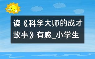 讀《科學(xué)大師的成才故事》有感_小學(xué)生作文:五年級