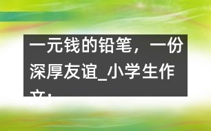 一元錢(qián)的鉛筆，一份深厚友誼_小學(xué)生作文:五年級(jí)