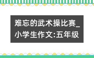 難忘的武術(shù)操比賽_小學生作文:五年級