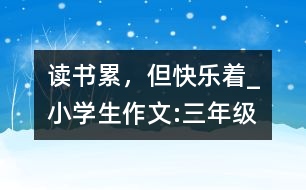 讀書(shū)累，但快樂(lè)著_小學(xué)生作文:三年級(jí)