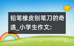 鉛筆、橡皮、刨筆刀的奇遇_小學(xué)生作文:三年級