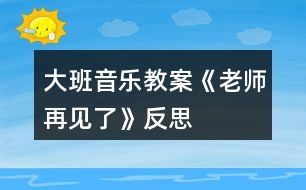 大班音樂教案《老師再見了》反思