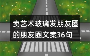賣藝術玻璃發(fā)朋友圈的朋友圈文案36句