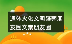 遺體火化、文明殯葬朋友圈文案、朋友圈文案40句