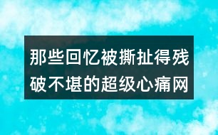 那些回憶被撕扯得殘破不堪的超級心痛網(wǎng)名457個