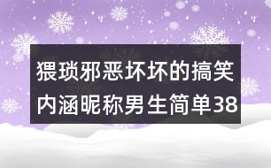 猥瑣邪惡壞壞的搞笑內(nèi)涵昵稱男生簡(jiǎn)單388個(gè)