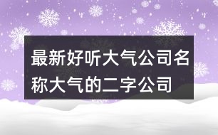 最新好聽(tīng)大氣公司名稱(chēng),大氣的二字公司名稱(chēng)386個(gè)