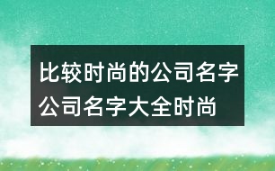 比較時尚的公司名字,公司名字大全時尚有韻味430個