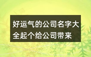 好運(yùn)氣的公司名字大全,起個(gè)給公司帶來(lái)好運(yùn)的名字462個(gè)