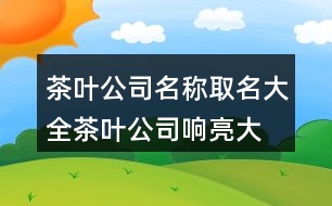 茶葉公司名稱取名大全,茶葉公司響亮大氣名字429個