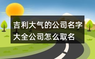 吉利大氣的公司名字大全,公司怎么取名字大氣點456個