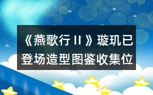 《燕歌行Ⅱ》璇璣已登場造型圖鑒收集位置攻略