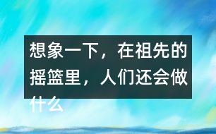 想象一下，在祖先的搖籃里，人們還會做什么?仿照第2小節(jié)或第3小節(jié)說一說