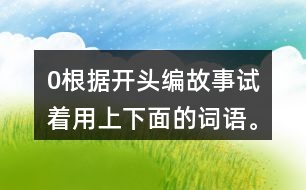 0根據(jù)開(kāi)頭編故事,試著用上下面的詞語(yǔ)。 0在一片沙漠里,有… 0從前,有一座