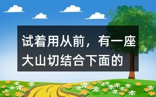 試著用“從前，有一座大山”切結(jié)合下面的詞語編一個(gè)故事