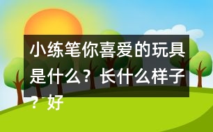 小練筆：你喜愛的玩具是什么？長什么樣子？好玩在哪里？