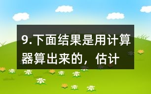 9.下面結(jié)果是用計算器“算”出來的，估計一下，結(jié)果合理嗎？分析一下錯誤原因。