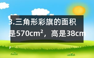 3.三角形彩旗的面積是570cm2，高是38cm，彩旗高對應的底是多少厘米?