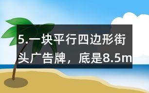 5.一塊平行四邊形街頭廣告牌，底是8.5m,高是5.4m。要粉刷這塊廣告牌，每平方米要用油漆0.5kg,至少需要準(zhǔn)備多少千克油漆?