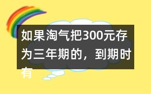 如果淘氣把300元存為三年期的，到期時有多少利息？