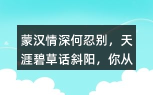 “蒙漢情深何忍別，天涯碧草話斜陽(yáng)”，你從課文哪些地方體會(huì)到了“蒙漢情深” ？生活中你也有過(guò)與人惜別的經(jīng)歷吧，和同學(xué)交流。