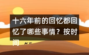 十六年前的回憶都回憶了哪些事情？按時(shí)間順序?qū)懴聛?></p>										
													<h3>1、十六年前的回憶都回憶了哪些事情？按時(shí)間順序?qū)懴聛?/h3>	 <p>十六年前的回憶都回憶了哪些事情？按時(shí)間順序?qū)懴聛?/p><p>第一部分（1）：主要講了我永遠(yuǎn)忘不了父親被害的那一天。</p><p>第二部分（2~7）：講的是父親在被捕前，社會局勢這么嚴(yán)重的情況下，還在堅(jiān)持革命工作</p><p>第三部分（8~18）：主要寫了父親被捕時(shí)候的一些經(jīng)過。</p><p>第四部分（19~30）：寫父親在被捕了以后，在法庭上面最后一次和家人相見的情景。</p><p>第五部分（31~33）：主要寫了父親在遇難以后家里人內(nèi)心都很悲痛的情形。</p>	  <h3>2、下面的詞語哪些是寫狐貍的，哪些是寫老虎的?</h3>	 <p><font face=