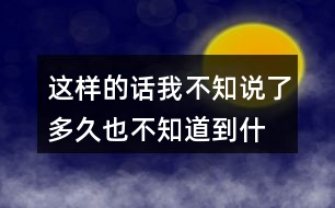 這樣的話我不知說了多久,也不知道到什么時(shí)候才不說了你有過類似的經(jīng)歷嗎