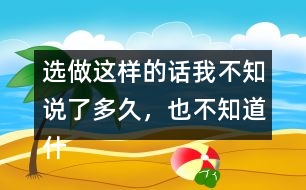 選做：這樣的話我不知說了多久，也不知道什么時候不說了，你有這樣的經(jīng)歷嗎？