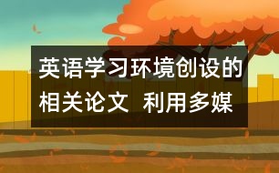 英語學習環(huán)境創(chuàng)設的相關論文  利用多媒體為學生創(chuàng)設英語學習的語言環(huán)境