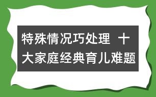 特殊情況巧處理  ：十大家庭經(jīng)典育兒難題！