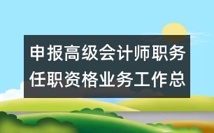 申報高級會計師職務(wù)任職資格業(yè)務(wù)工作總結(jié)