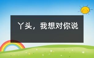 丫頭，我想對你說