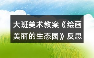 大班美術教案《繪畫美麗的生態(tài)園》反思