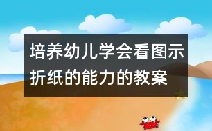 培養(yǎng)幼兒學(xué)會(huì)看圖示折紙的能力的教案