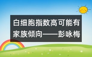 白細胞指數(shù)高可能有家族傾向――彭詠梅回答