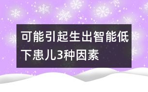 可能引起生出智能低下患兒3種因素