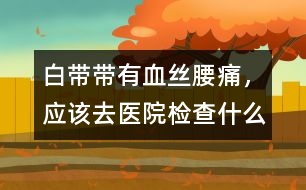 白帶帶有血絲、腰痛，應(yīng)該去醫(yī)院檢查什么