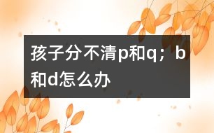 孩子分不清p和q；b和d怎么辦