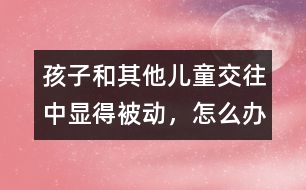 孩子和其他兒童交往中顯得被動，怎么辦