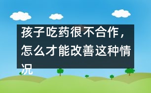 孩子吃藥很不合作，怎么才能改善這種情況