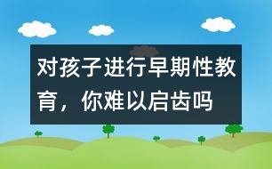 對(duì)孩子進(jìn)行早期性教育，你難以啟齒嗎