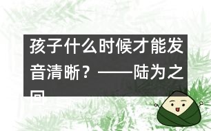 孩子什么時候才能發(fā)音清晰？――陸為之回答